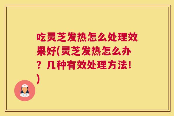 吃灵芝发热怎么处理效果好(灵芝发热怎么办?几种有效处理方法!) 吃灵芝发热怎么处理效果好(灵芝发热怎么办?几种有效处理方法!)