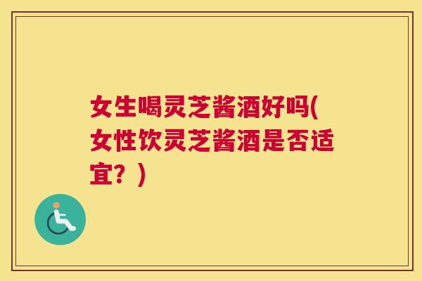 女生喝灵芝酱酒好吗(女性饮灵芝酱酒是否适宜？)