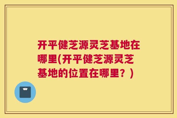 开平健芝源灵芝基地在哪里(开平健芝源灵芝基地的位置在哪里?) 开平健芝源灵芝基地在哪里(开平健芝源灵芝基地的位置在哪里?)