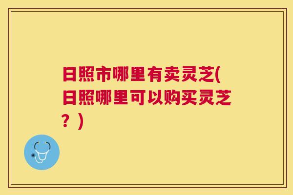 日照市哪里有卖灵芝(日照哪里可以购买灵芝？)