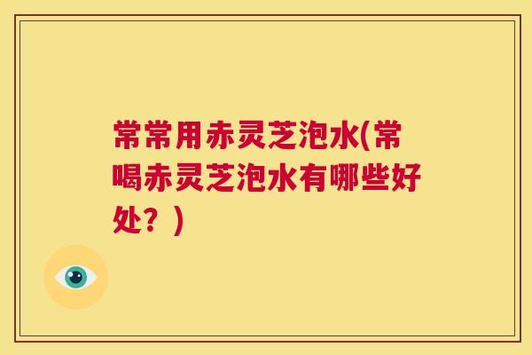 常常用赤灵芝泡水(常喝赤灵芝泡水有哪些好处？)