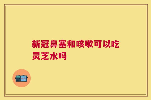 新冠鼻塞和可以吃灵芝水吗 新冠鼻塞和可以吃灵芝水吗