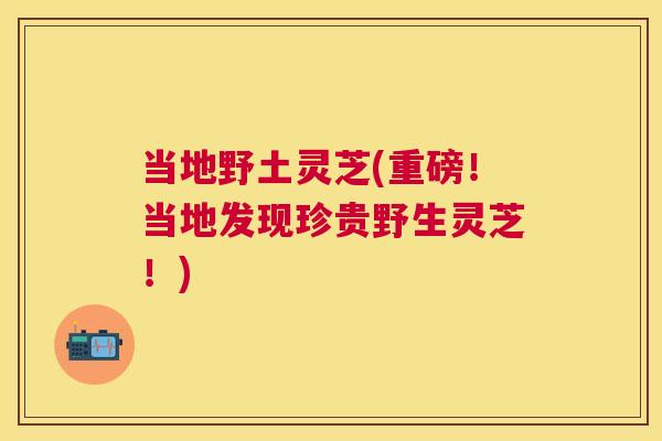 当地野土灵芝(重磅！当地发现珍贵野生灵芝！)