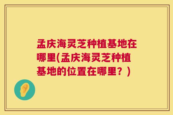孟庆海灵芝种植基地在哪里(孟庆海灵芝种植基地的位置在哪里？)