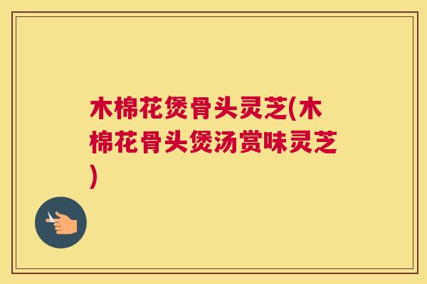 木棉花煲骨头灵芝(木棉花骨头煲汤赏味灵芝)