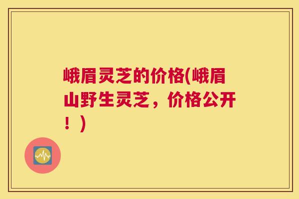 峨眉灵芝的价格(峨眉山野生灵芝，价格公开！)