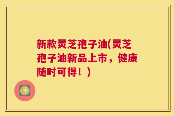 新款灵芝孢子油(灵芝孢子油新品上市，健康随时可得！)