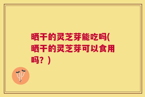 晒干的灵芝芽能吃吗(晒干的灵芝芽可以食用吗？)