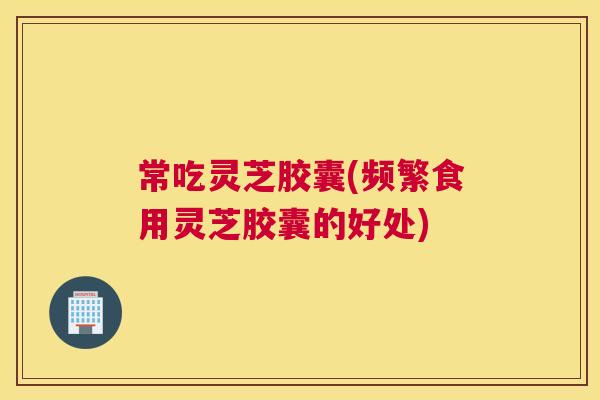 常吃灵芝胶囊(频繁食用灵芝胶囊的好处)