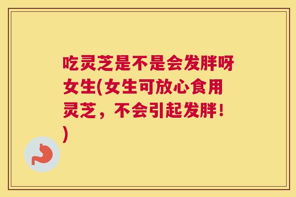 吃灵芝是不是会发胖呀女生(女生可放心食用灵芝，不会引起发胖！)