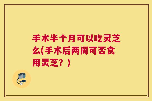 手术半个月可以吃灵芝么(手术后两周可否食用灵芝？)