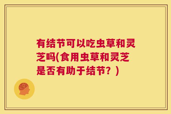 有结节可以吃虫草和灵芝吗(食用虫草和灵芝是否有助于结节？)