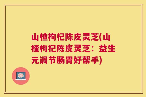山楂枸杞陈皮灵芝(山楂枸杞陈皮灵芝：益生元调节肠胃好帮手)