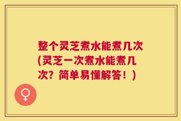 整个灵芝煮水能煮几次(灵芝一次煮水能煮几次？简单易懂解答！)