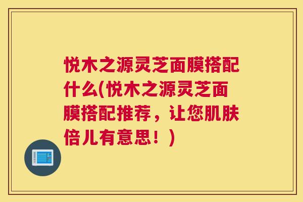 悦木之源灵芝面膜搭配什么(悦木之源灵芝面膜搭配推荐，让您肌肤倍儿有意思！)