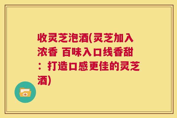 收灵芝泡酒(灵芝加入浓香 百味入口线香甜：打造口感更佳的灵芝酒)