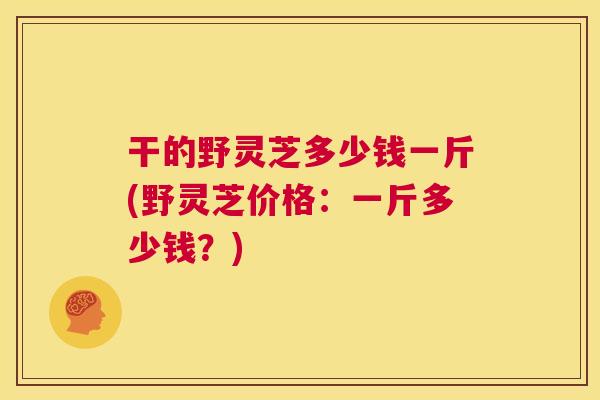 干的野灵芝多少钱一斤(野灵芝价格:一斤多少钱?) 干的野灵芝多少钱一斤(野灵芝价格:一斤多少钱?)