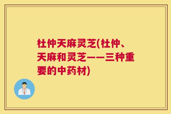 杜仲天麻灵芝(杜仲、天麻和灵芝——三种重要的材) 杜仲天麻灵芝(杜仲、天麻和灵芝——三种重要的材)