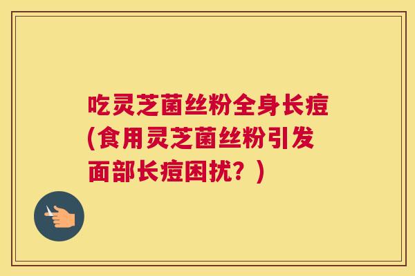 吃灵芝菌丝粉全身长痘(食用灵芝菌丝粉引发面部长痘困扰？)