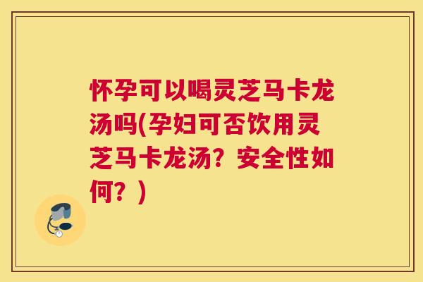 怀孕可以喝灵芝马卡龙汤吗(孕妇可否饮用灵芝马卡龙汤？安全性如何？)