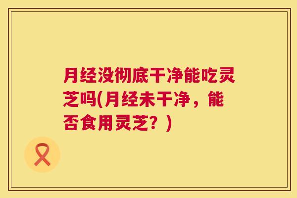 没彻底干净能吃灵芝吗(未干净,能否食用灵芝?) 没彻底干净能吃灵芝吗(未干净,能否食用灵芝?)