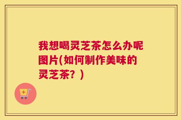 我想喝灵芝茶怎么办呢图片(如何制作美味的灵芝茶？)