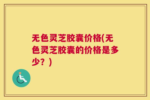 无色灵芝胶囊价格(无色灵芝胶囊的价格是多少?) 无色灵芝胶囊价格(无色灵芝胶囊的价格是多少?)