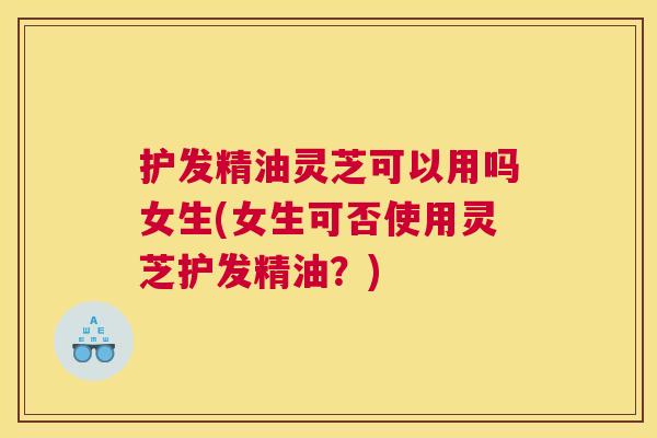 护发精油灵芝可以用吗女生(女生可否使用灵芝护发精油？)