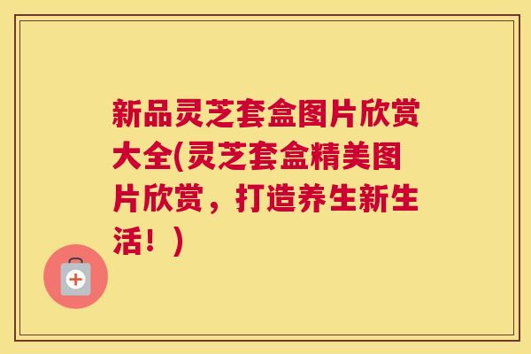 新品灵芝套盒图片欣赏大全(灵芝套盒精美图片欣赏,打造养生新生活!) 新品灵芝套盒图片欣赏大全(灵芝套盒精美图片欣赏,打造养生新生活!)