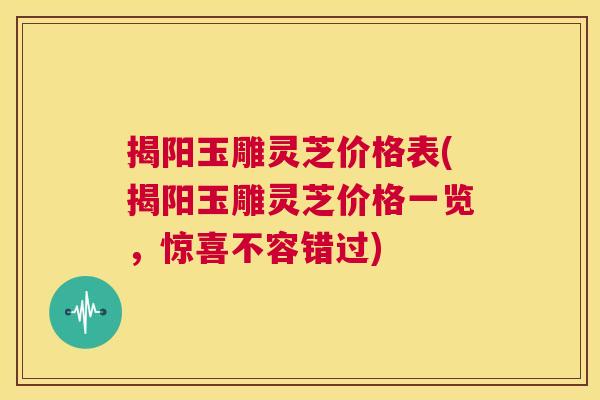 揭阳玉雕灵芝价格表(揭阳玉雕灵芝价格一览，惊喜不容错过)