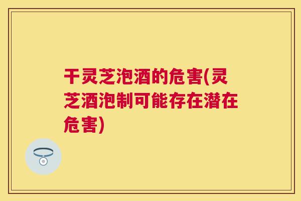 干灵芝泡酒的危害(灵芝酒泡制可能存在潜在危害)