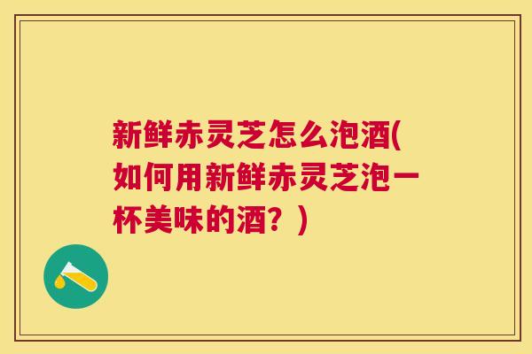 新鲜赤灵芝怎么泡酒(如何用新鲜赤灵芝泡一杯美味的酒？)