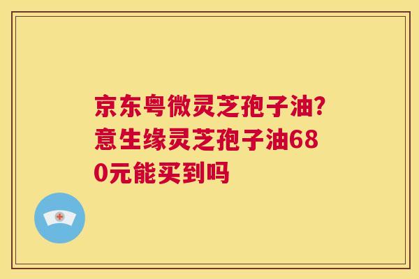 京东粤微灵芝孢子油?意生缘灵芝孢子油680元能买到吗 京东粤微灵芝孢子油?意生缘灵芝孢子油680元能买到吗