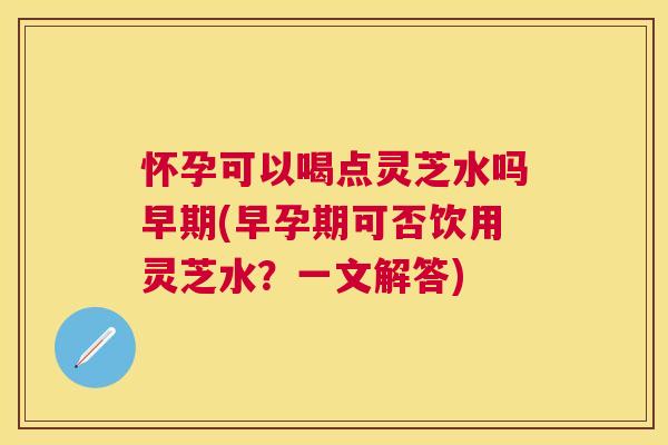怀孕可以喝点灵芝水吗早期(早孕期可否饮用灵芝水?一文解答) 怀孕可以喝点灵芝水吗早期(早孕期可否饮用灵芝水?一文解答)