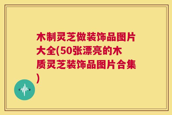 木制灵芝做装饰品图片大全(50张漂亮的木质灵芝装饰品图片合集)