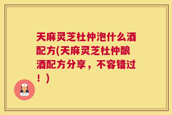 天麻灵芝杜仲泡什么酒配方(天麻灵芝杜仲酿酒配方分享，不容错过！)
