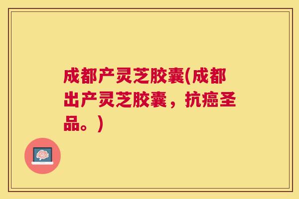 成都产灵芝胶囊(成都出产灵芝胶囊,抗圣品。) 成都产灵芝胶囊(成都出产灵芝胶囊,抗圣品。)