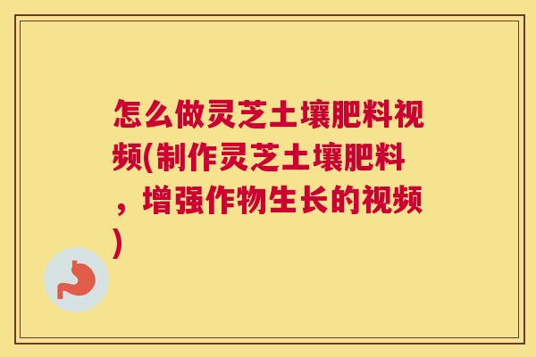 怎么做灵芝土壤肥料视频(制作灵芝土壤肥料，增强作物生长的视频)