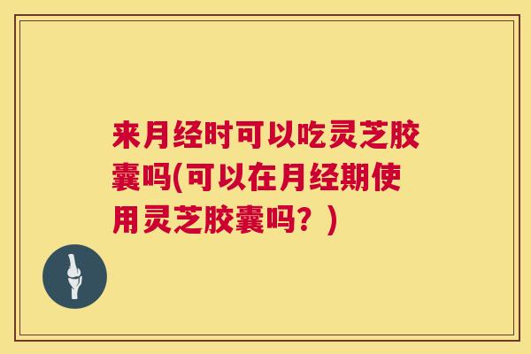 来月经时可以吃灵芝胶囊吗(可以在月经期使用灵芝胶囊吗？)