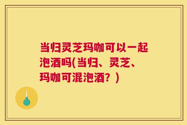 当归灵芝玛咖可以一起泡酒吗(当归、灵芝、玛咖可混泡酒？)
