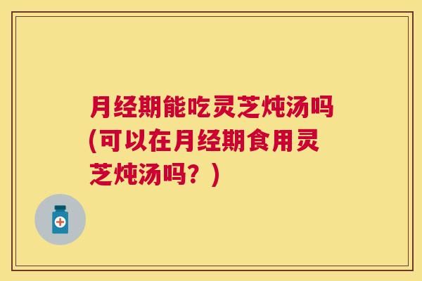 月经期能吃灵芝炖汤吗(可以在月经期食用灵芝炖汤吗？)
