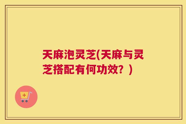 天麻泡灵芝(天麻与灵芝搭配有何功效？)
