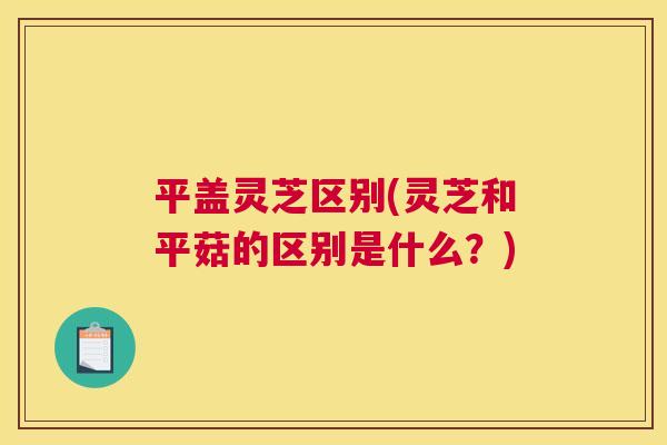 平盖灵芝区别(灵芝和平菇的区别是什么？)