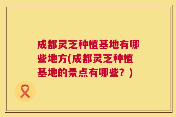 成都灵芝种植基地有哪些地方(成都灵芝种植基地的景点有哪些？)