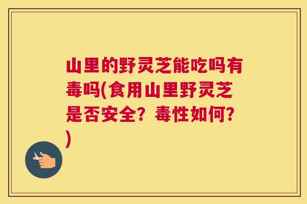 山里的野灵芝能吃吗有毒吗(食用山里野灵芝是否安全？毒性如何？)