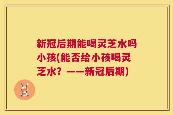 新冠后期能喝灵芝水吗小孩(能否给小孩喝灵芝水？——新冠后期)