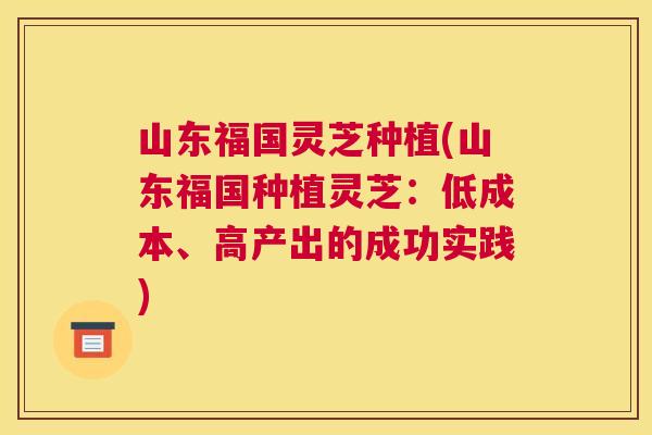 山东福国灵芝种植(山东福国种植灵芝:低成本、高产出的成功实践) 山东福国灵芝种植(山东福国种植灵芝:低成本、高产出的成功实践)
