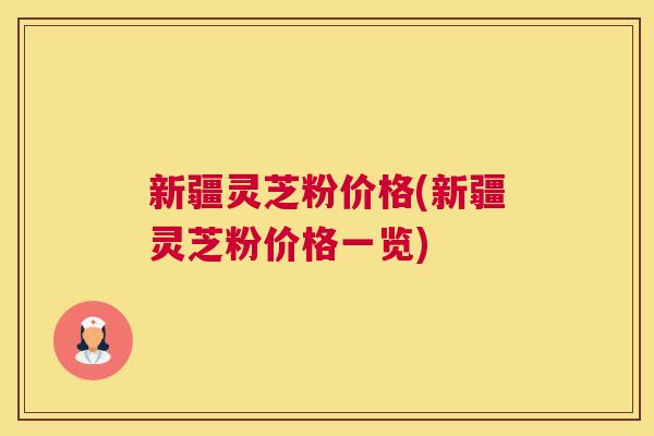 新疆灵芝粉价格(新疆灵芝粉价格一览)