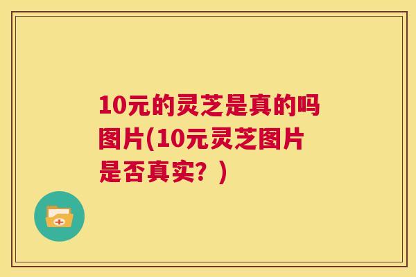 10元的灵芝是真的吗图片(10元灵芝图片是否真实？)