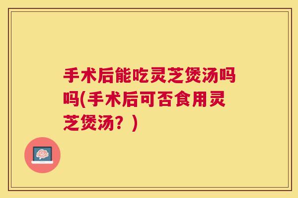 手术后能吃灵芝煲汤吗吗(手术后可否食用灵芝煲汤？)